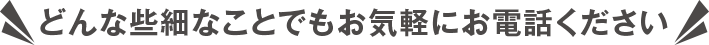 どんな些細なことでもお気軽にお電話ください